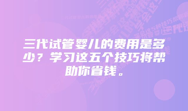 三代试管婴儿的费用是多少？学习这五个技巧将帮助你省钱。