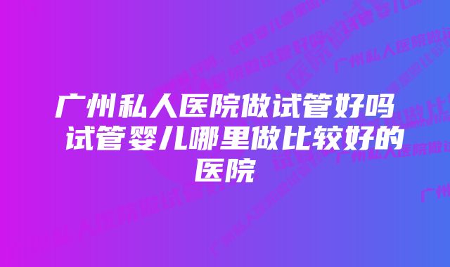 广州私人医院做试管好吗 试管婴儿哪里做比较好的医院