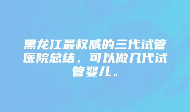 黑龙江最权威的三代试管医院总结，可以做几代试管婴儿。