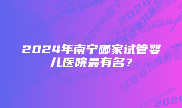 2024年南宁哪家试管婴儿医院最有名？