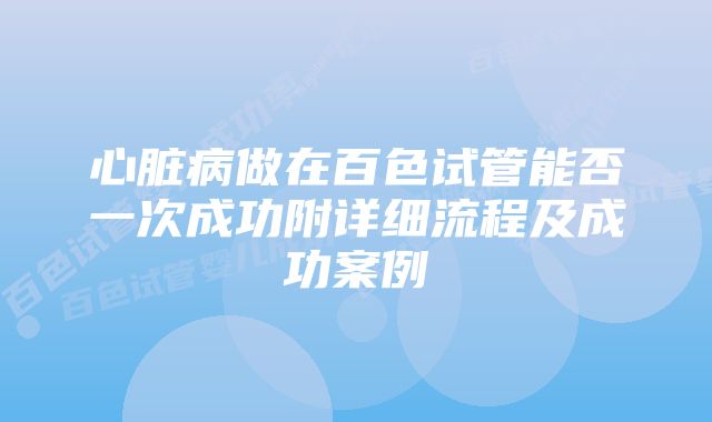 心脏病做在百色试管能否一次成功附详细流程及成功案例