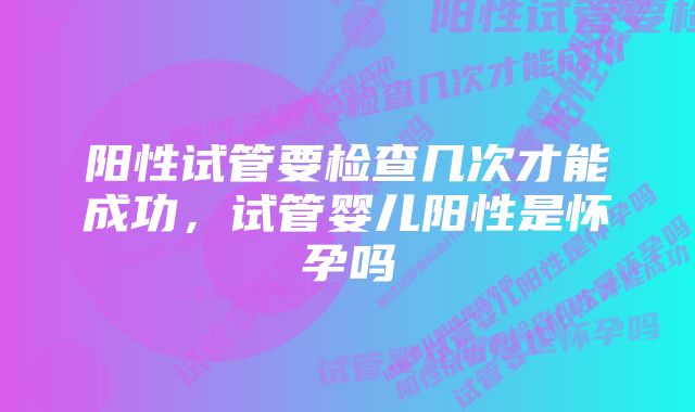 阳性试管要检查几次才能成功，试管婴儿阳性是怀孕吗