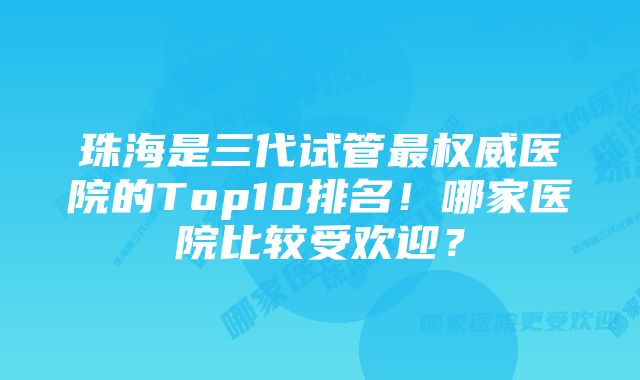 珠海是三代试管最权威医院的Top10排名！哪家医院比较受欢迎？