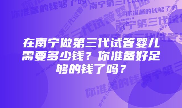 在南宁做第三代试管婴儿需要多少钱？你准备好足够的钱了吗？