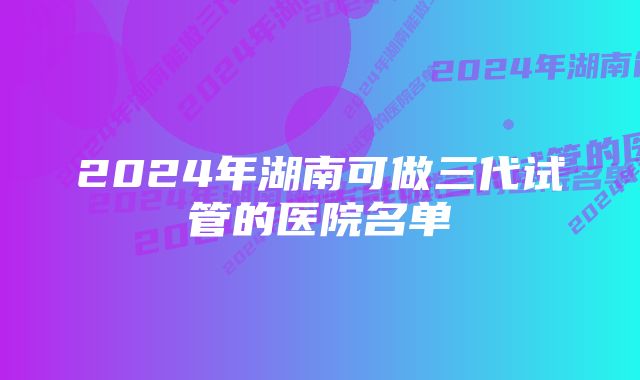 2024年湖南可做三代试管的医院名单