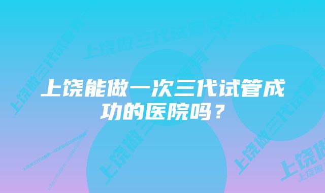 上饶能做一次三代试管成功的医院吗？