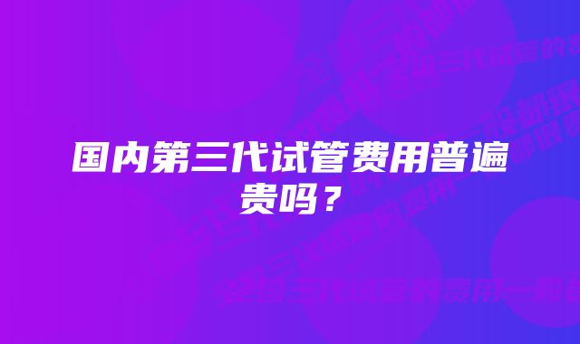 国内第三代试管费用普遍贵吗？