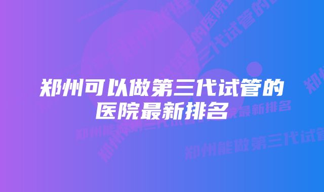 郑州可以做第三代试管的医院最新排名