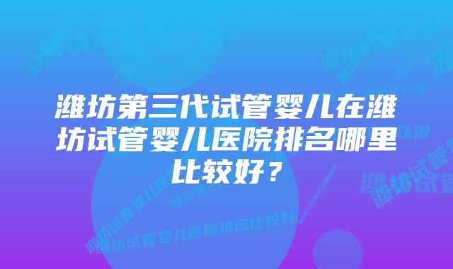 潍坊第三代试管婴儿在潍坊试管婴儿医院排名哪里比较好？