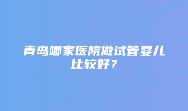 青岛哪家医院做试管婴儿比较好？