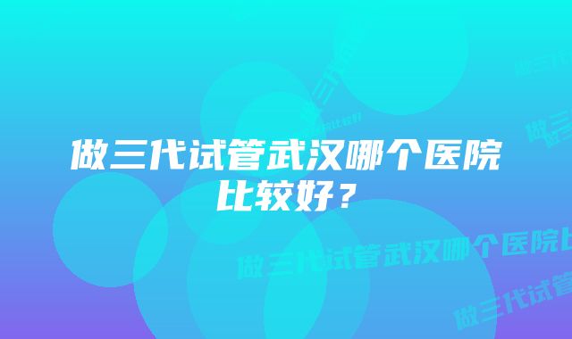 做三代试管武汉哪个医院比较好？