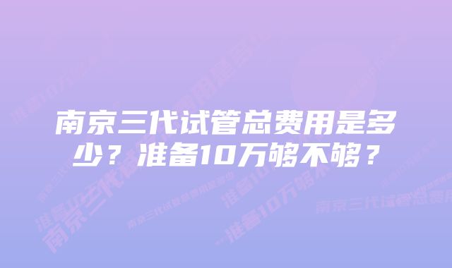 南京三代试管总费用是多少？准备10万够不够？