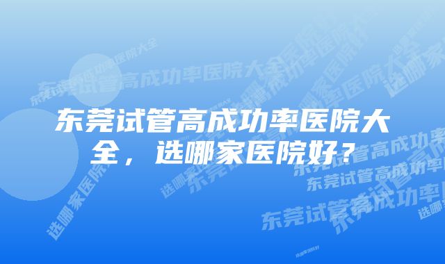 东莞试管高成功率医院大全，选哪家医院好？