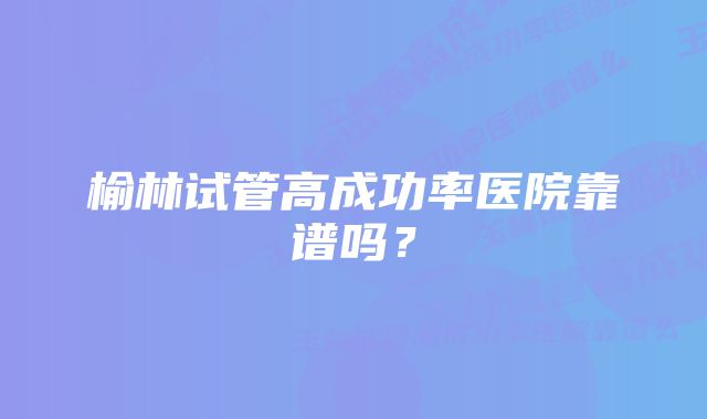 榆林试管高成功率医院靠谱吗？