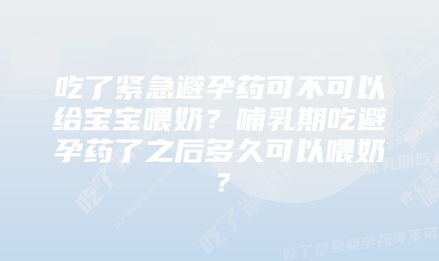 吃了紧急避孕药可不可以给宝宝喂奶？哺乳期吃避孕药了之后多久可以喂奶？