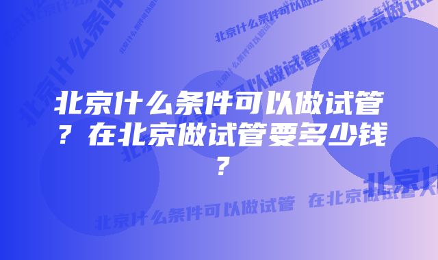 北京什么条件可以做试管？在北京做试管要多少钱？