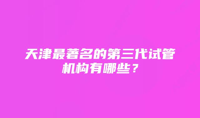 天津最著名的第三代试管机构有哪些？