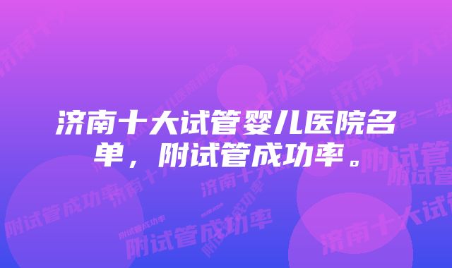 济南十大试管婴儿医院名单，附试管成功率。