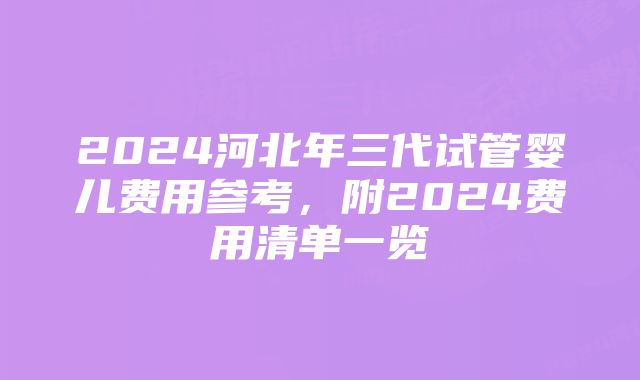 2024河北年三代试管婴儿费用参考，附2024费用清单一览