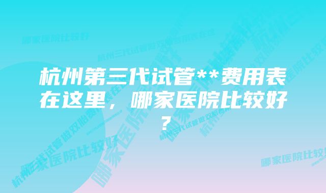 杭州第三代试管**费用表在这里，哪家医院比较好？