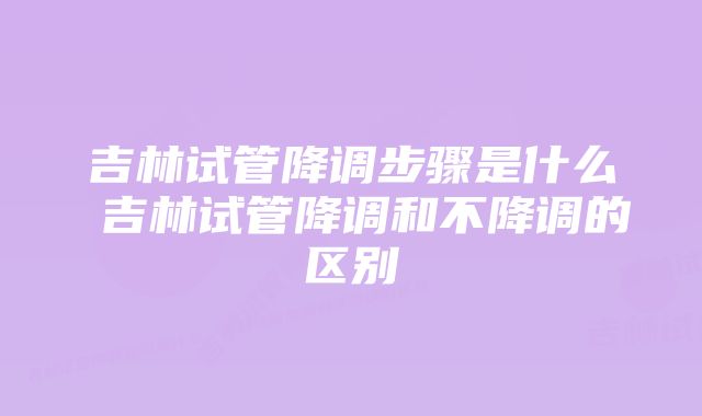 吉林试管降调步骤是什么 吉林试管降调和不降调的区别