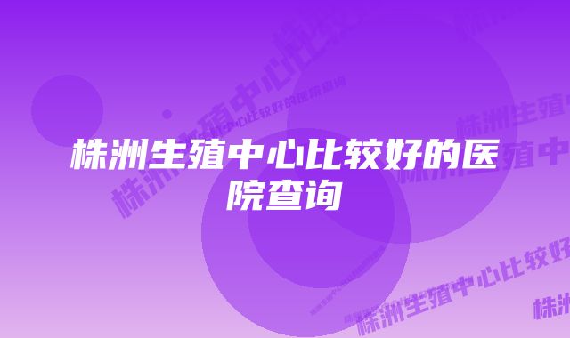 株洲生殖中心比较好的医院查询