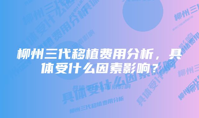 柳州三代移植费用分析，具体受什么因素影响？