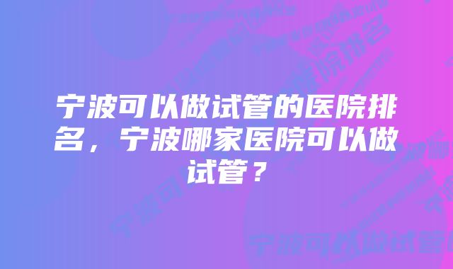 宁波可以做试管的医院排名，宁波哪家医院可以做试管？