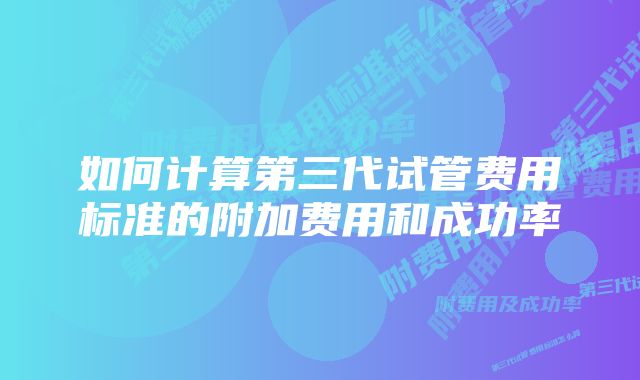 如何计算第三代试管费用标准的附加费用和成功率