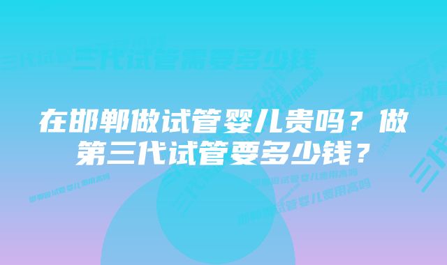 在邯郸做试管婴儿贵吗？做第三代试管要多少钱？