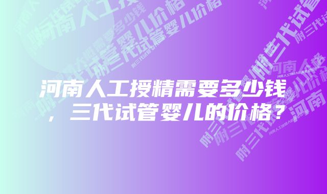 河南人工授精需要多少钱，三代试管婴儿的价格？