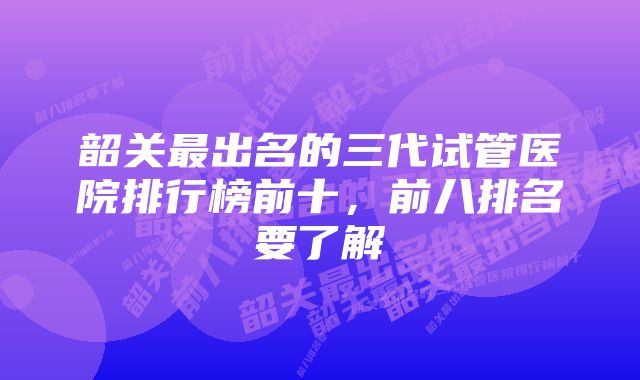 韶关最出名的三代试管医院排行榜前十，前八排名要了解