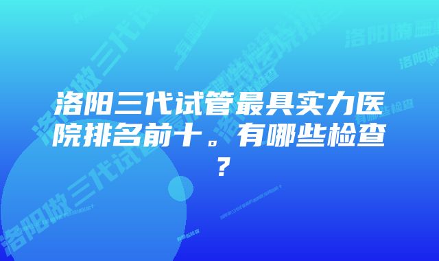 洛阳三代试管最具实力医院排名前十。有哪些检查？