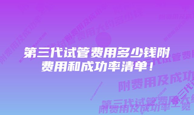 第三代试管费用多少钱附费用和成功率清单！