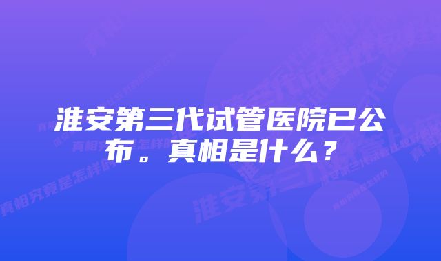 淮安第三代试管医院已公布。真相是什么？