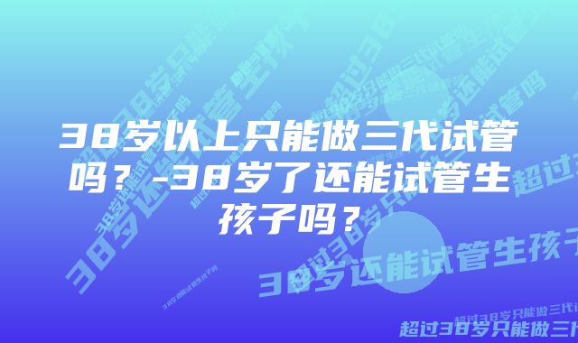 38岁以上只能做三代试管吗？-38岁了还能试管生孩子吗？