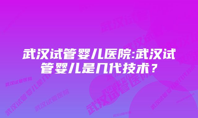 武汉试管婴儿医院:武汉试管婴儿是几代技术？