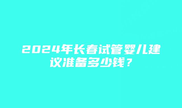 2024年长春试管婴儿建议准备多少钱？