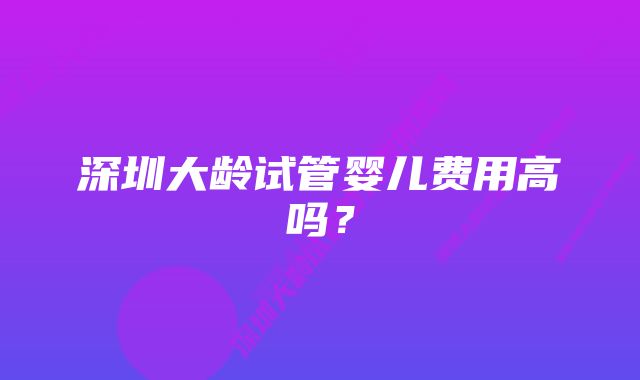 深圳大龄试管婴儿费用高吗？