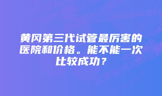 黄冈第三代试管最厉害的医院和价格。能不能一次比较成功？