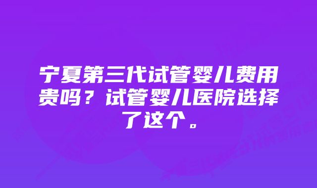 宁夏第三代试管婴儿费用贵吗？试管婴儿医院选择了这个。