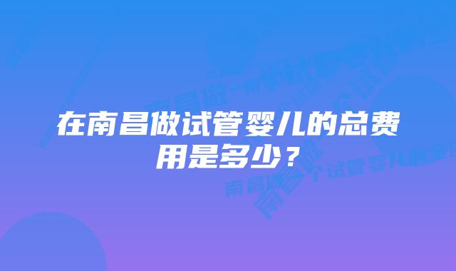 在南昌做试管婴儿的总费用是多少？