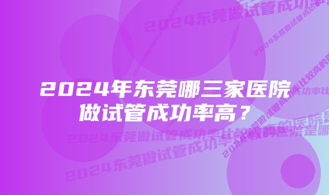 2024年东莞哪三家医院做试管成功率高？