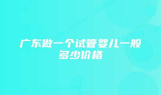 广东做一个试管婴儿一般多少价格