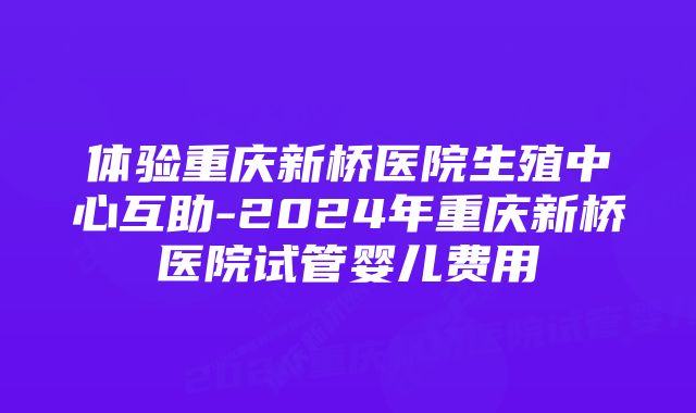 体验重庆新桥医院生殖中心互助-2024年重庆新桥医院试管婴儿费用