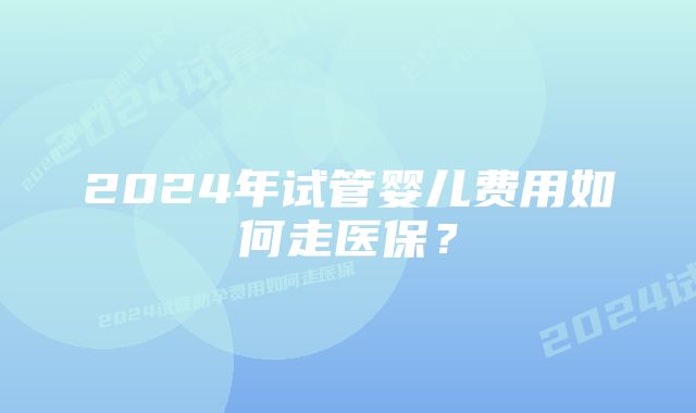 2024年试管婴儿费用如何走医保？