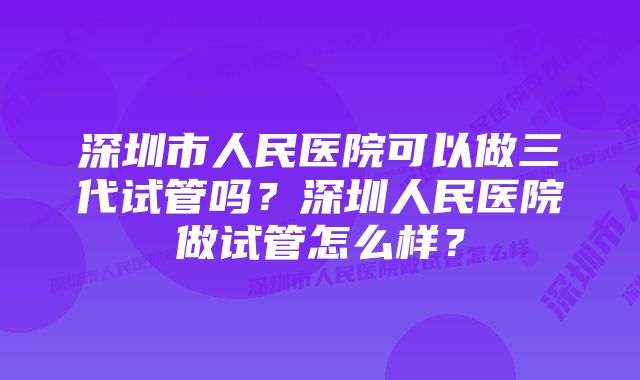 深圳市人民医院可以做三代试管吗？深圳人民医院做试管怎么样？