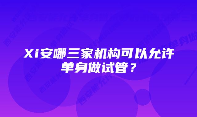 Xi安哪三家机构可以允许单身做试管？