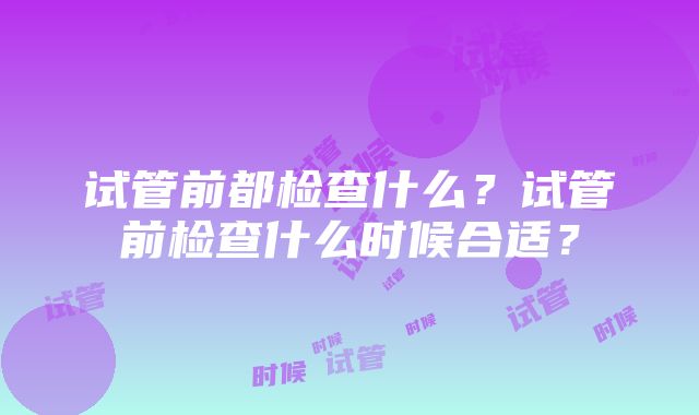 试管前都检查什么？试管前检查什么时候合适？