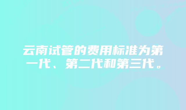 云南试管的费用标准为第一代、第二代和第三代。